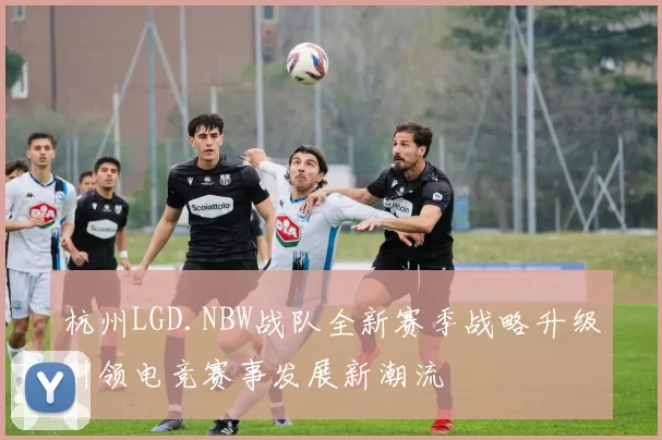 杭州LGD.NBW战队全新赛季战略升级引领电竞赛事发展新潮流