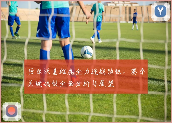 密尔沃基雄鹿全力迎战劲敌，赛季关键战役全面分析与展望