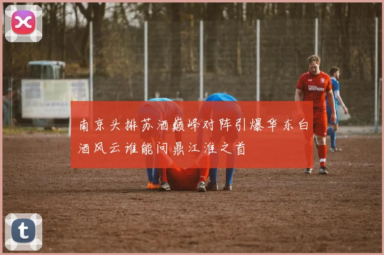 南京头排苏酒巅峰对阵引爆华东白酒风云谁能问鼎江淮之首