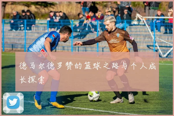 德马尔德罗赞的篮球之路与个人成长探索
