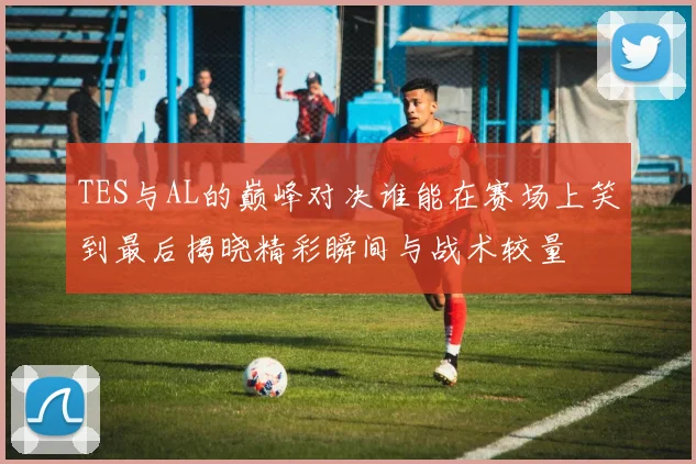 TES与AL的巅峰对决谁能在赛场上笑到最后揭晓精彩瞬间与战术较量