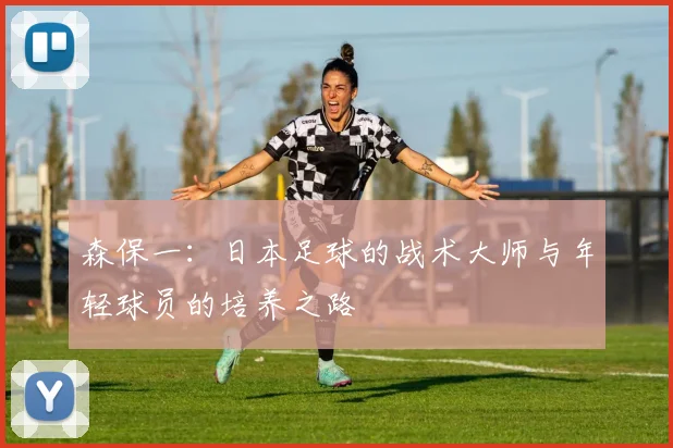 森保一：日本足球的战术大师与年轻球员的培养之路