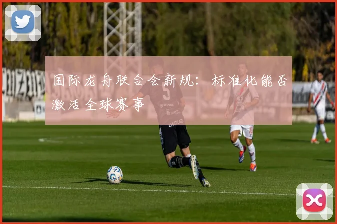 国际龙舟联合会新规：标准化能否激活全球赛事