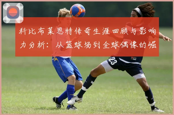 科比布莱恩特传奇生涯回顾与影响力分析：从篮球场到全球偶像的崛起之路