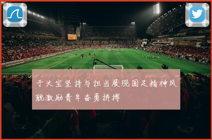 于大宝坚持与担当展现国足精神风貌激励青年奋勇拼搏