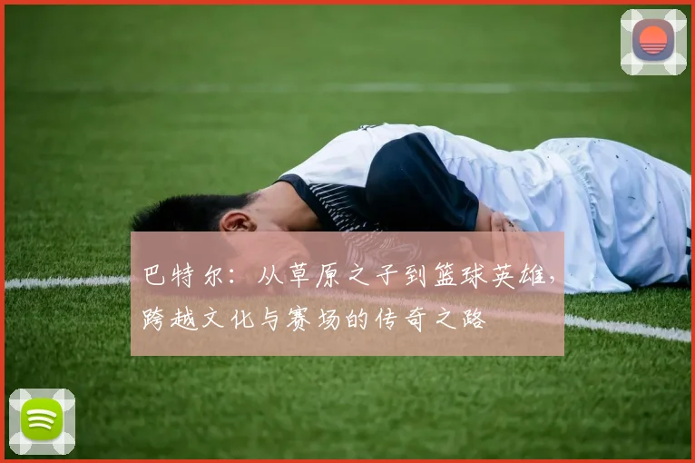 巴特尔：从草原之子到篮球英雄，跨越文化与赛场的传奇之路