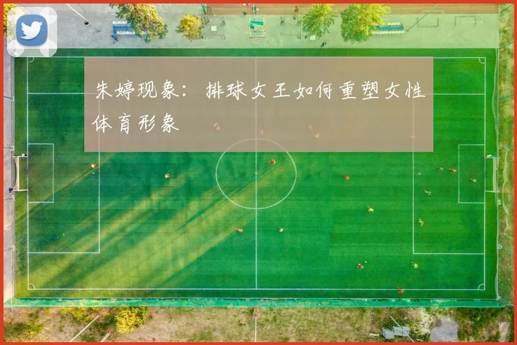 朱婷现象：排球女王如何重塑女性体育形象