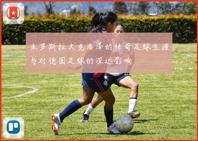 米罗斯拉夫克洛泽的传奇足球生涯与对德国足球的深远影响