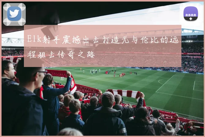 Elk射手震撼出击打造无与伦比的远程狙击传奇之路