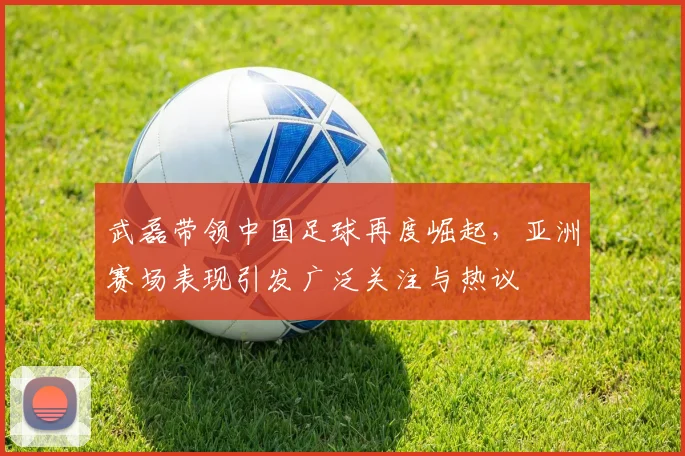 武磊带领中国足球再度崛起，亚洲赛场表现引发广泛关注与热议